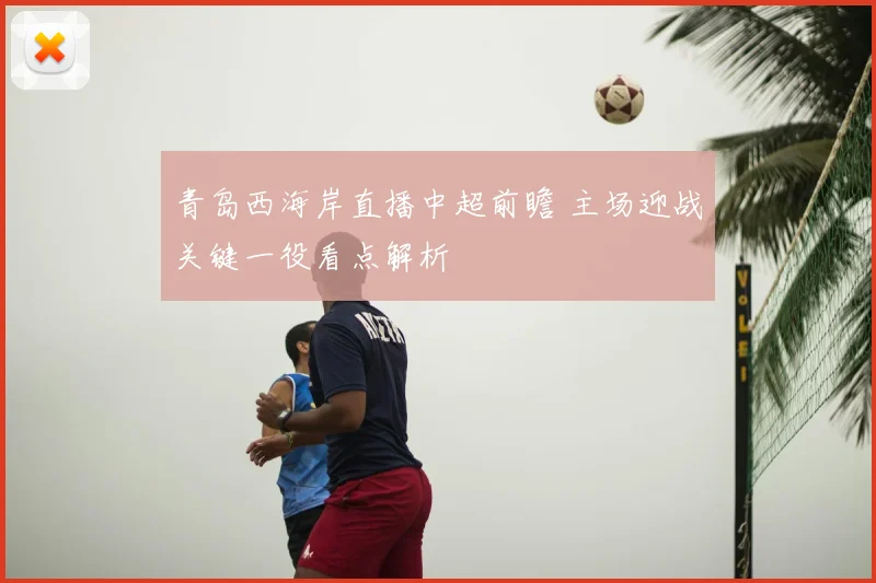 青岛西海岸直播中超前瞻 主场迎战关键一役看点解析