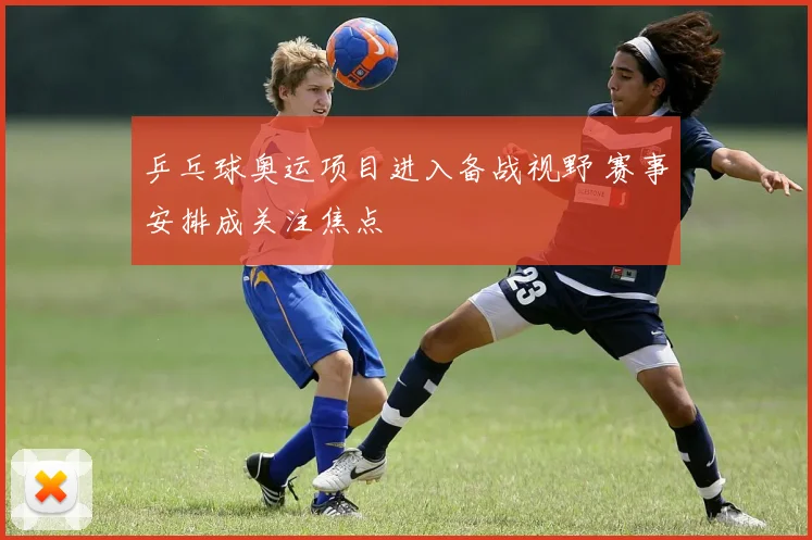 乒乓球奥运项目进入备战视野 赛事安排成关注焦点