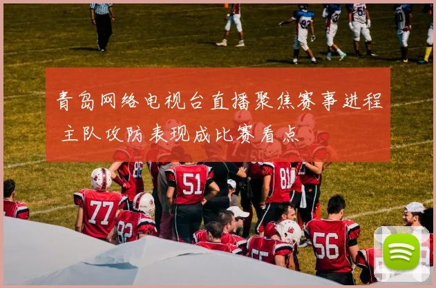 青岛网络电视台直播聚焦赛事进程 主队攻防表现成比赛看点