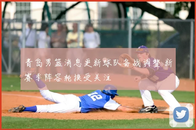 青岛男篮消息更新球队备战调整 新赛季阵容轮换受关注