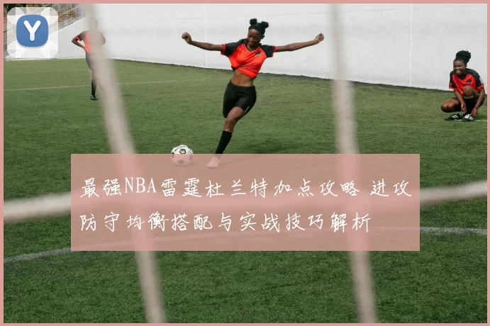 最强NBA雷霆杜兰特加点攻略 进攻防守均衡搭配与实战技巧解析