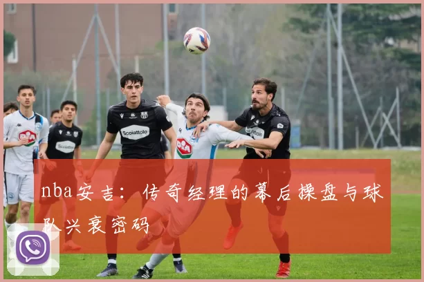 nba安吉：传奇经理的幕后操盘与球队兴衰密码