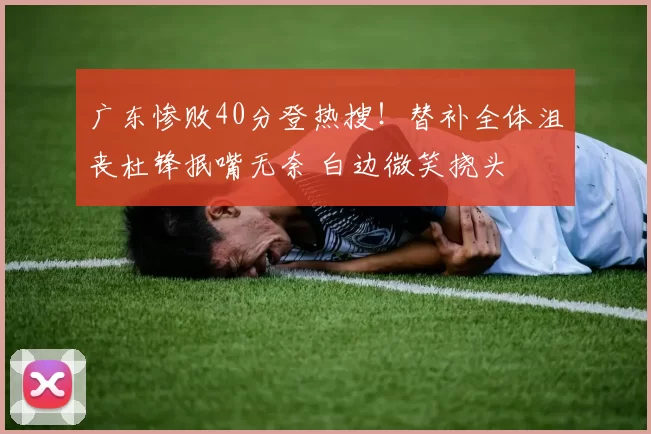 广东惨败40分登热搜!替补全体沮丧杜锋抿嘴无奈 白边微笑挠头