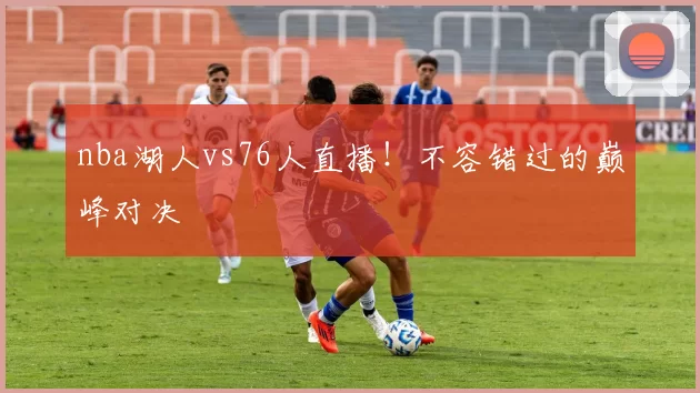 nba湖人vs76人直播！不容错过的巅峰对决