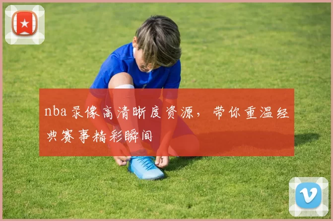 nba录像高清晰度资源，带你重温经典赛事精彩瞬间