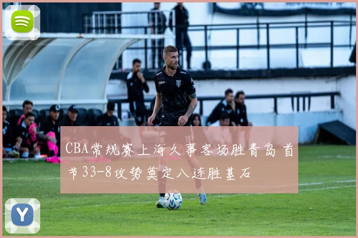 CBA常规赛上海久事客场胜青岛 首节33-8攻势奠定八连胜基石