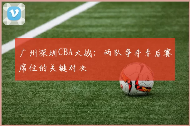 广州深圳CBA大战:两队争夺季后赛席位的关键对决