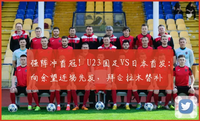 强阵冲首冠！U23国足VS日本首发：向余望连场先发，拜合拉木替补