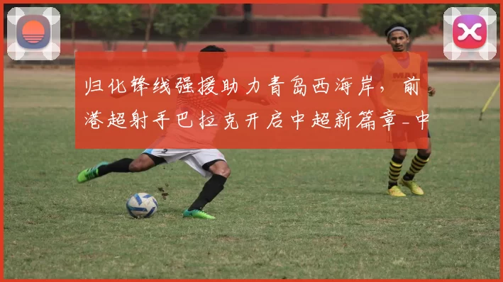 归化锋线强援助力青岛西海岸，前港超射手巴拉克开启中超新篇章_中国香港_球员