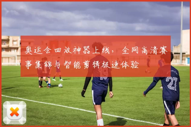 奥运会回放神器上线,全网高清赛事集锦与智能剪辑极速体验