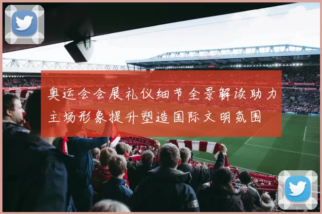奥运会会展礼仪细节全景解读助力主场形象提升塑造国际文明氛围