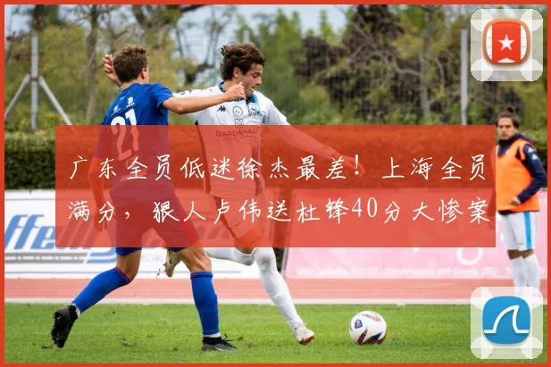 广东全员低迷徐杰最差！上海全员满分，狠人卢伟送杜锋40分大惨案