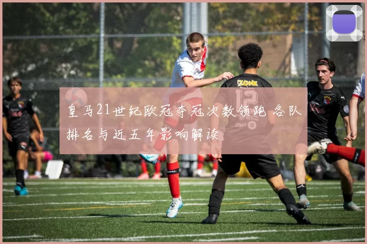 皇马21世纪欧冠夺冠次数领跑 各队排名与近五年影响解读