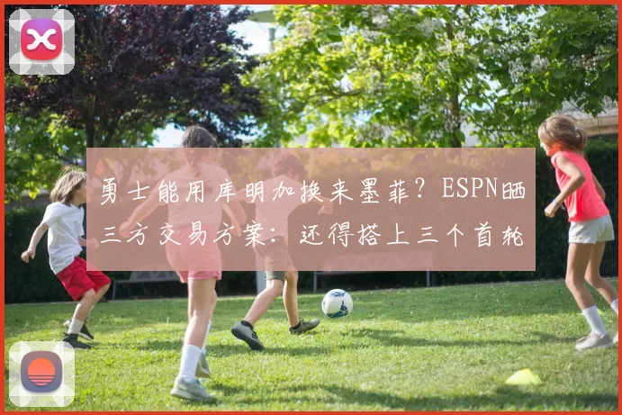 勇士能用库明加换来墨菲?ESPN晒三方交易方案:还得搭上三个首轮