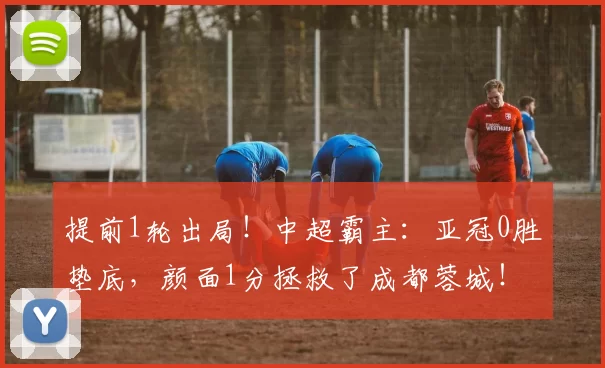 提前1轮出局！中超霸主：亚冠0胜垫底，颜面1分拯救了成都蓉城！