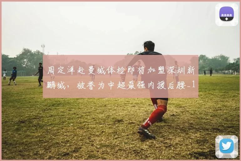 周定洋赴曼城体检即将加盟深圳新鹏城，被誉为中超最强内援后腰_1_亚冠_曼联
