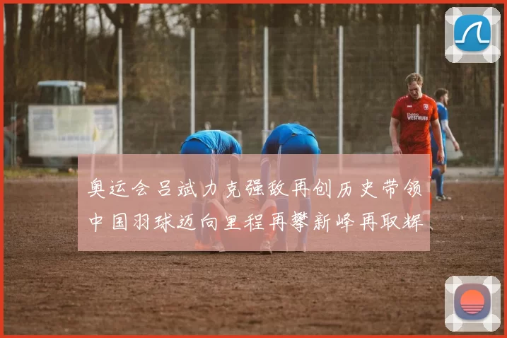 奥运会吕斌力克强敌再创历史带领中国羽球迈向里程再攀新峰再取辉煌