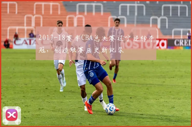 2017-18赛季CBA总决赛辽宁逆转夺冠，创造联赛历史新纪录