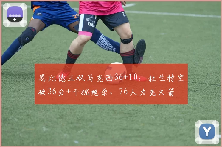 恩比德三双马克西36+10，杜兰特空砍36分+干扰绝杀，76人力克火箭