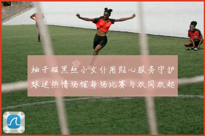 柚子猫黑丝小女仆用贴心服务守护球迷热情场馆每场比赛与欢同欢起